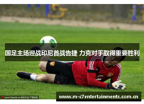 国足主场迎战印尼首战告捷 力克对手取得重要胜利