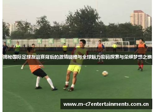 揭秘国际足球友谊赛背后的激情碰撞与全球魅力密码探索与荣耀梦想之旅